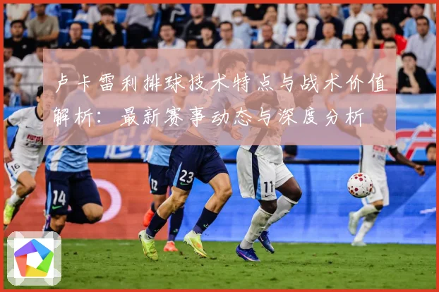 卢卡雷利排球技术特点与战术价值解析：最新赛事动态与深度分析