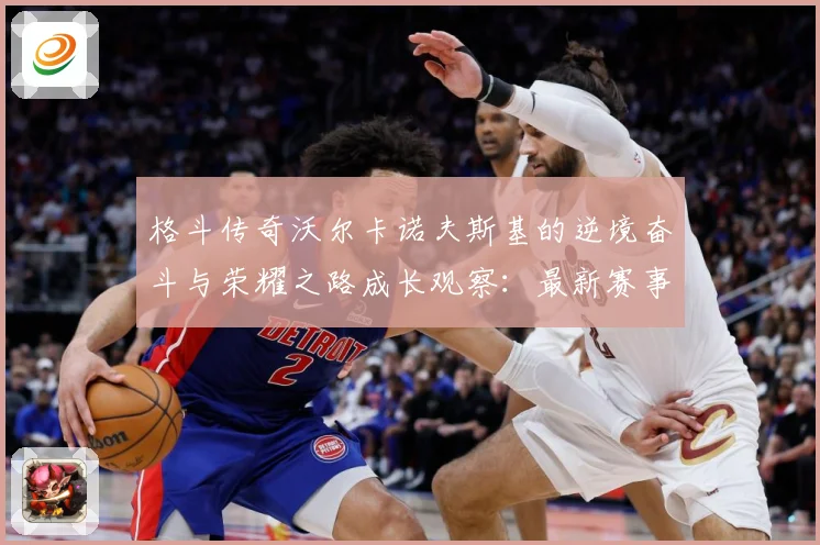 格斗传奇沃尔卡诺夫斯基的逆境奋斗与荣耀之路成长观察：最新赛事动态与深度分析