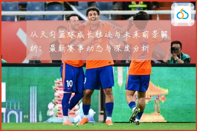 从天勾篮球成长轨迹与未来前景解析：最新赛事动态与深度分析