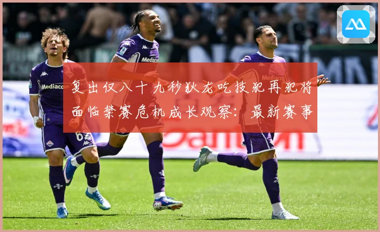复出仅八十九秒狄龙吃技犯再犯将面临禁赛危机成长观察：最新赛事动态与深度分析