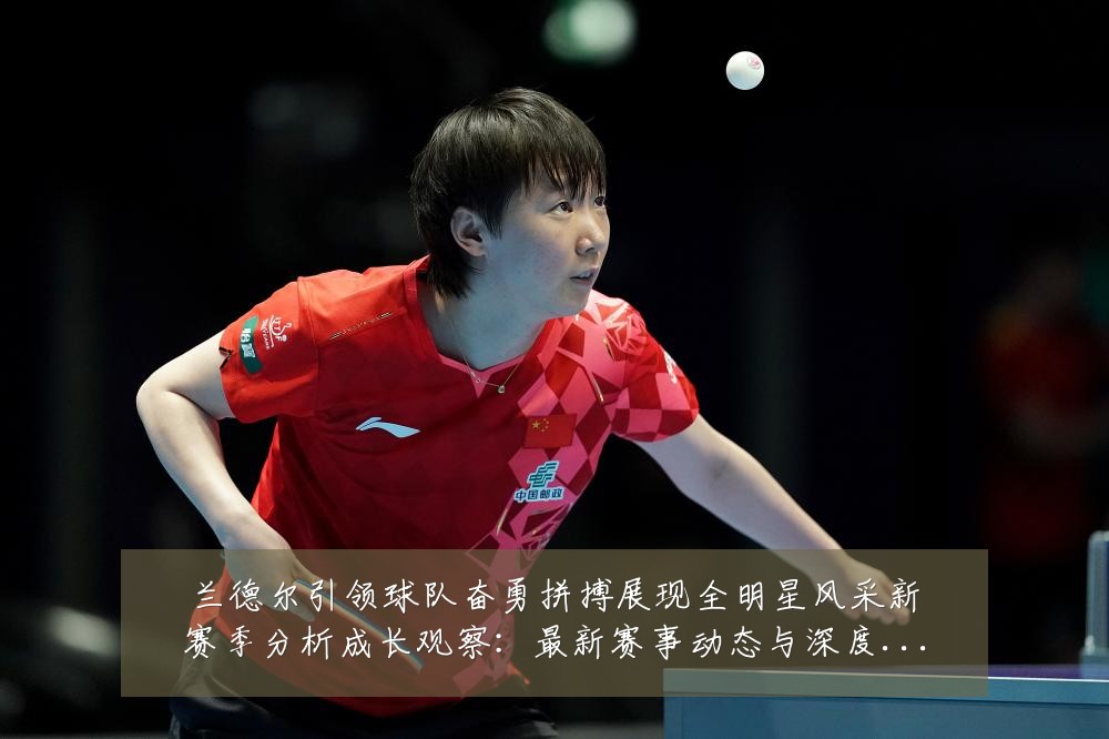兰德尔引领球队奋勇拼搏展现全明星风采新赛季分析成长观察：最新赛事动态与深度分析