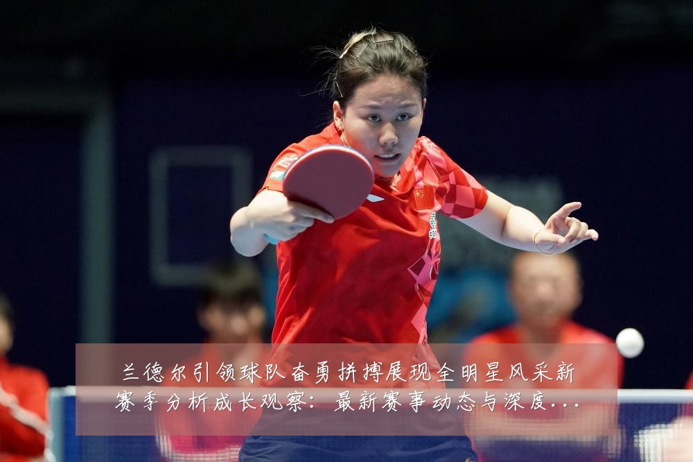 兰德尔引领球队奋勇拼搏展现全明星风采新赛季分析成长观察：最新赛事动态与深度分析
