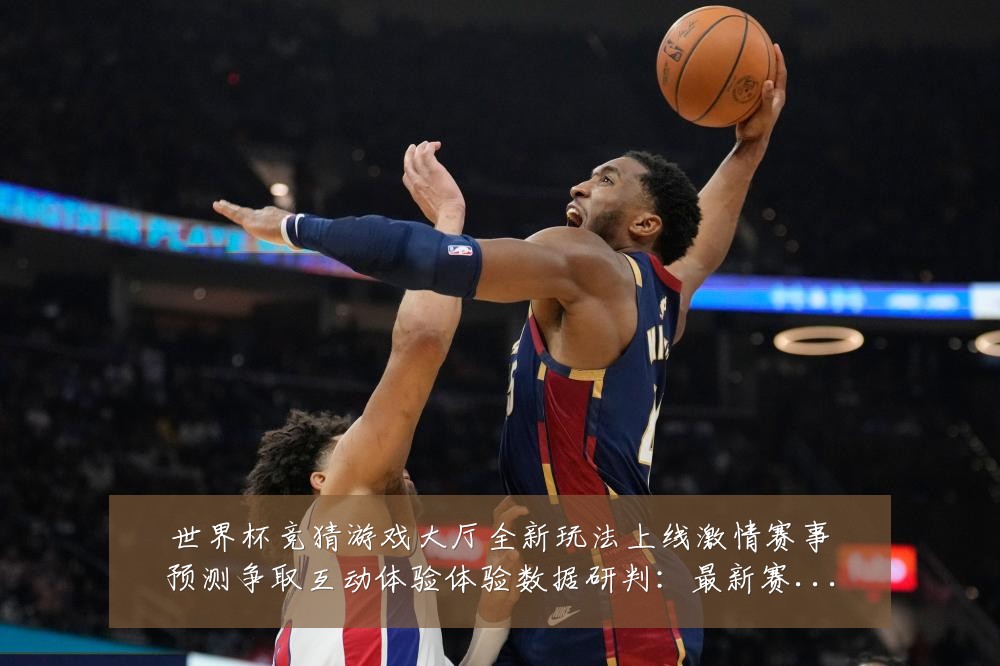 世界杯竞猜游戏大厅全新玩法上线激情赛事预测争取互动体验体验数据研判:最新赛事动态与深度分析