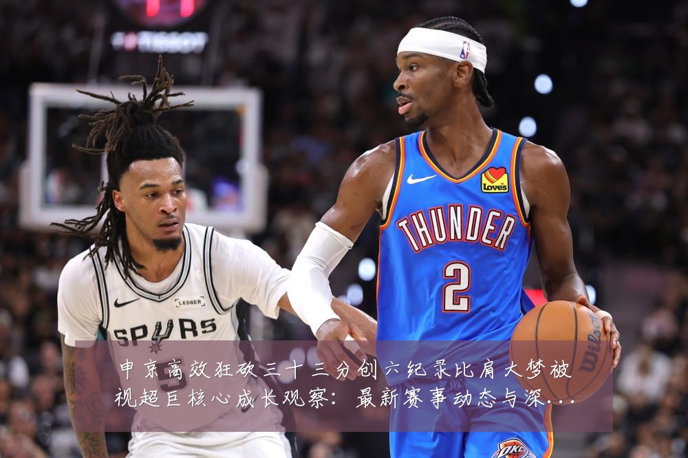 申京高效狂砍三十三分创六纪录比肩大梦被视超巨核心成长观察:最新赛事动态与深度分析